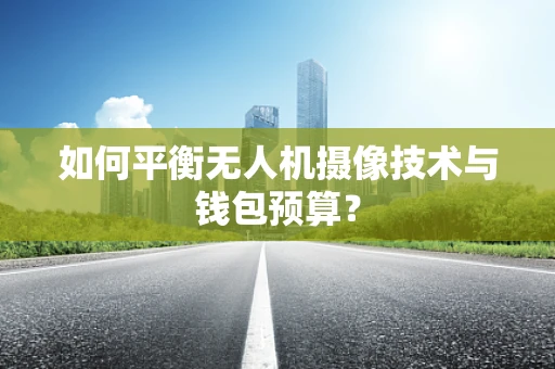 如何平衡无人机摄像技术与钱包预算？