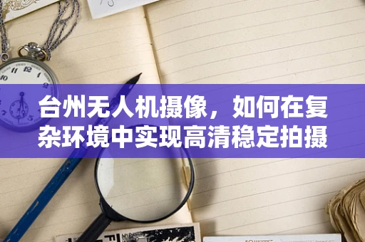 台州无人机摄像，如何在复杂环境中实现高清稳定拍摄？