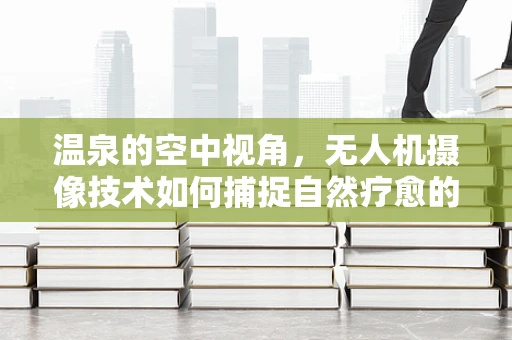 温泉的空中视角，无人机摄像技术如何捕捉自然疗愈的瞬间？