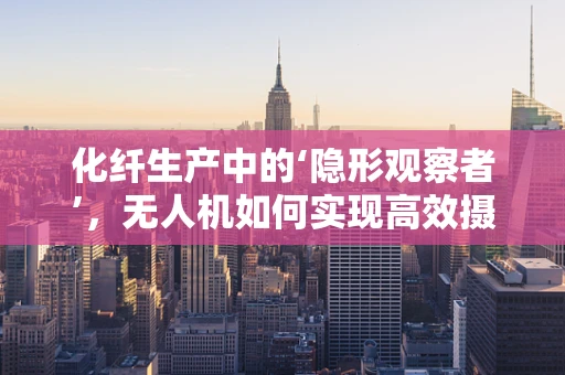 化纤生产中的‘隐形观察者’，无人机如何实现高效摄像监测？