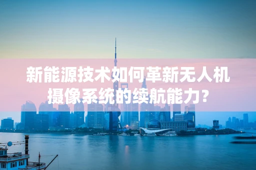 新能源技术如何革新无人机摄像系统的续航能力？