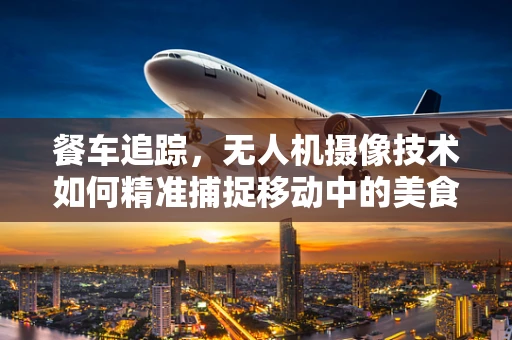 餐车追踪，无人机摄像技术如何精准捕捉移动中的美食？