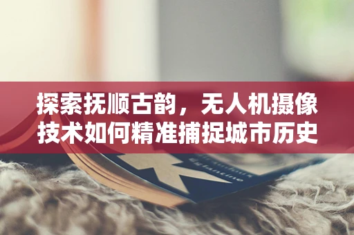 探索抚顺古韵，无人机摄像技术如何精准捕捉城市历史风貌？