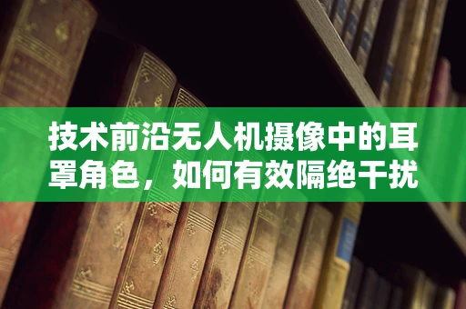 技术前沿无人机摄像中的耳罩角色，如何有效隔绝干扰，提升画质？