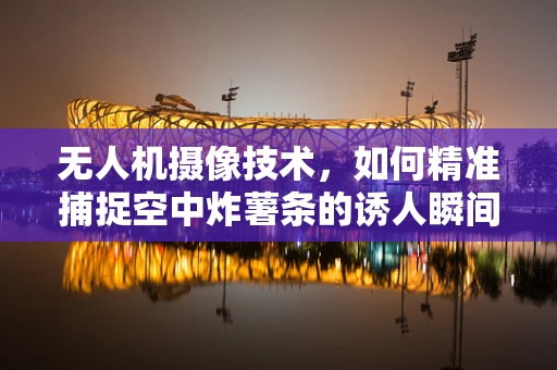 无人机摄像技术，如何精准捕捉空中炸薯条的诱人瞬间？