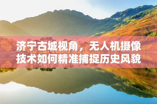 济宁古城视角，无人机摄像技术如何精准捕捉历史风貌？