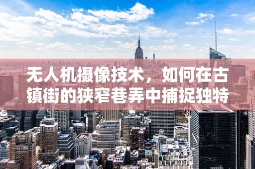 无人机摄像技术，如何在古镇街的狭窄巷弄中捕捉独特视角？