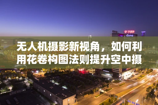 无人机摄影新视角，如何利用花卷构图法则提升空中摄像艺术性？