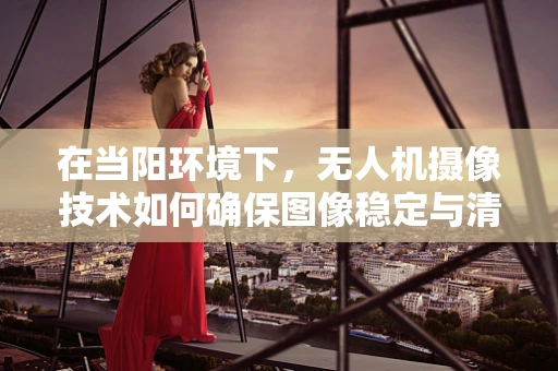 在当阳环境下，无人机摄像技术如何确保图像稳定与清晰？