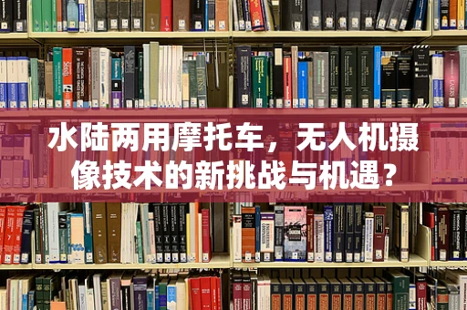 水陆两用摩托车，无人机摄像技术的新挑战与机遇？