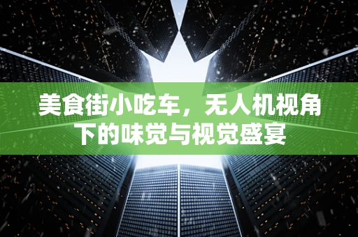 美食街小吃车，无人机视角下的味觉与视觉盛宴