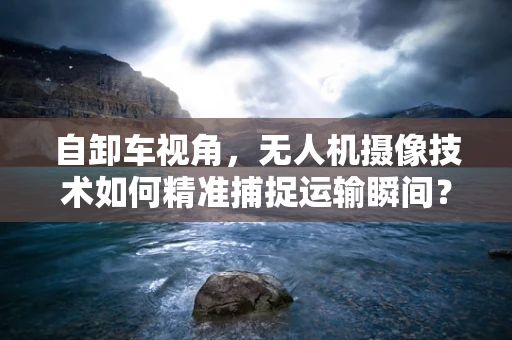 自卸车视角，无人机摄像技术如何精准捕捉运输瞬间？