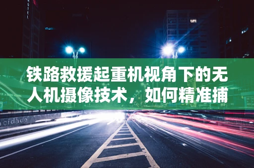 铁路救援起重机视角下的无人机摄像技术，如何精准捕捉救援瞬间？