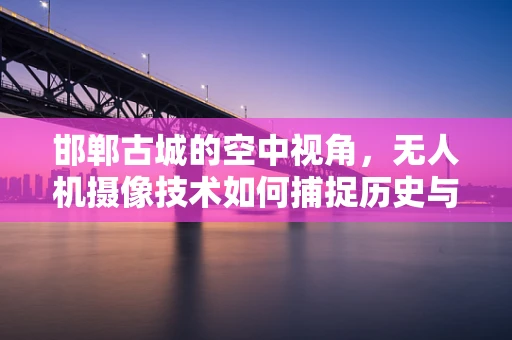 邯郸古城的空中视角，无人机摄像技术如何捕捉历史与现代的交融？