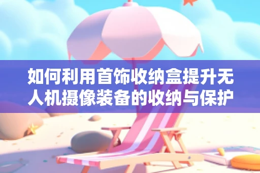 如何利用首饰收纳盒提升无人机摄像装备的收纳与保护？