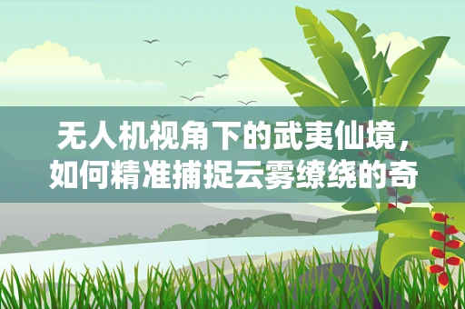无人机视角下的武夷仙境，如何精准捕捉云雾缭绕的奇观？