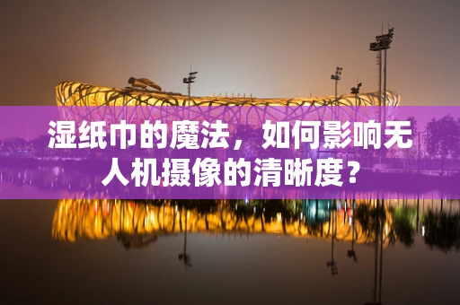 湿纸巾的魔法，如何影响无人机摄像的清晰度？