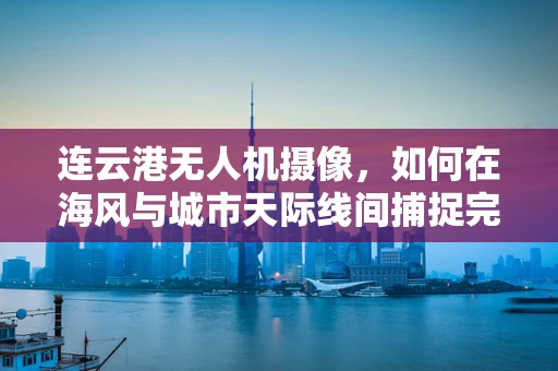 连云港无人机摄像，如何在海风与城市天际线间捕捉完美镜头？