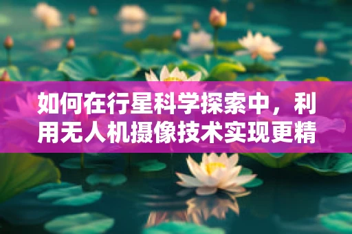 如何在行星科学探索中，利用无人机摄像技术实现更精细的表面分析？