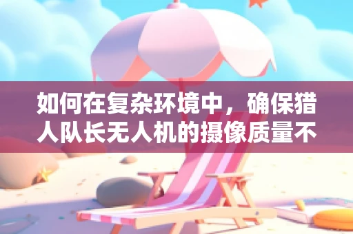 如何在复杂环境中，确保猎人队长无人机的摄像质量不受影响？