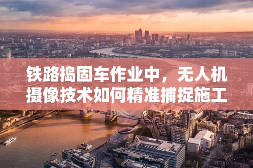 铁路捣固车作业中，无人机摄像技术如何精准捕捉施工细节？