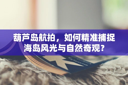 葫芦岛航拍，如何精准捕捉海岛风光与自然奇观？