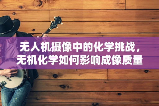 无人机摄像中的化学挑战，无机化学如何影响成像质量？