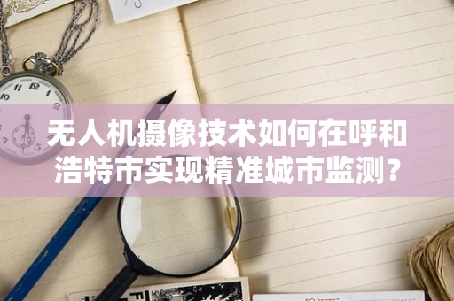 无人机摄像技术如何在呼和浩特市实现精准城市监测？