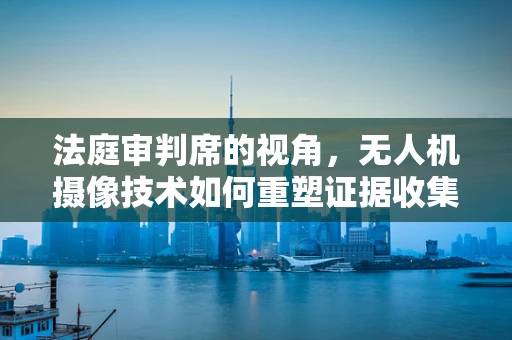 法庭审判席的视角，无人机摄像技术如何重塑证据收集与呈现？