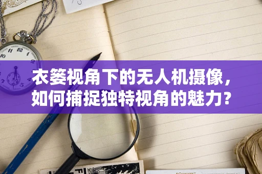 衣篓视角下的无人机摄像，如何捕捉独特视角的魅力？