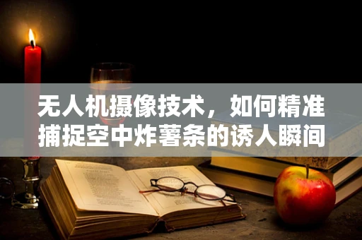 无人机摄像技术，如何精准捕捉空中炸薯条的诱人瞬间？