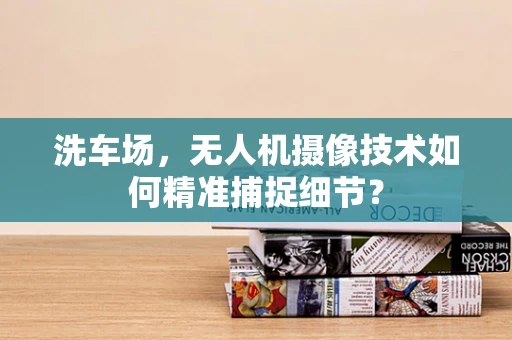 洗车场，无人机摄像技术如何精准捕捉细节？