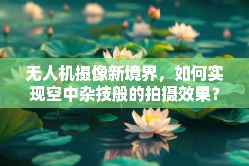 无人机摄像新境界，如何实现空中杂技般的拍摄效果？