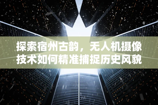 探索宿州古韵，无人机摄像技术如何精准捕捉历史风貌？