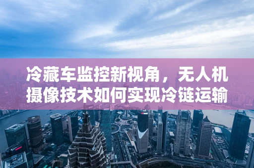 冷藏车监控新视角，无人机摄像技术如何实现冷链运输的‘空中哨兵’？