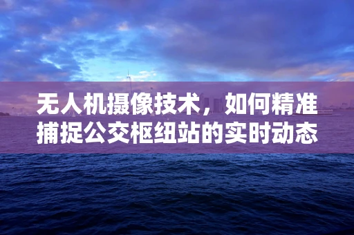 无人机摄像技术，如何精准捕捉公交枢纽站的实时动态？