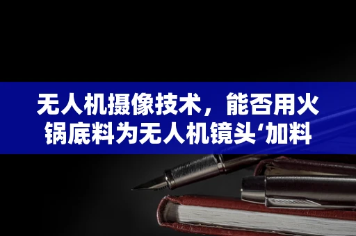 无人机摄像技术，能否用火锅底料为无人机镜头‘加料’？
