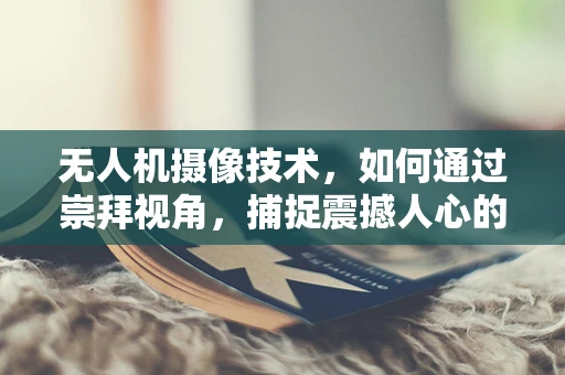 无人机摄像技术，如何通过崇拜视角，捕捉震撼人心的画面？