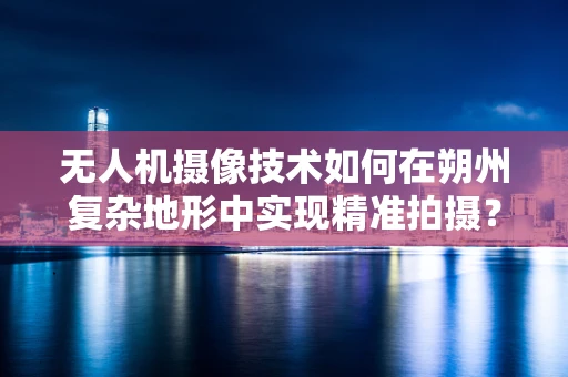 无人机摄像技术如何在朔州复杂地形中实现精准拍摄？