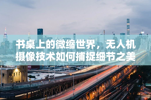 书桌上的微缩世界，无人机摄像技术如何捕捉细节之美？