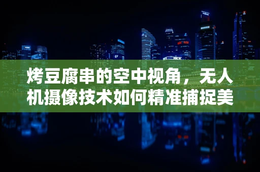 烤豆腐串的空中视角，无人机摄像技术如何精准捕捉美食瞬间？