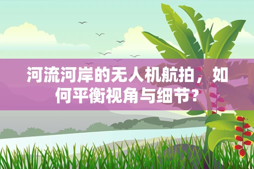 河流河岸的无人机航拍，如何平衡视角与细节？