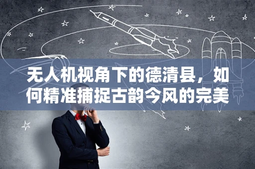 无人机视角下的德清县，如何精准捕捉古韵今风的完美融合？