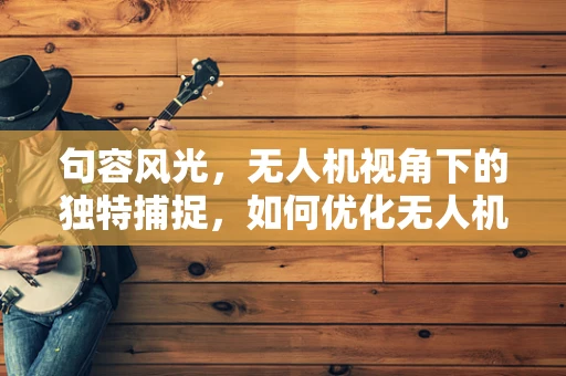 句容风光，无人机视角下的独特捕捉，如何优化无人机摄像的稳定性？
