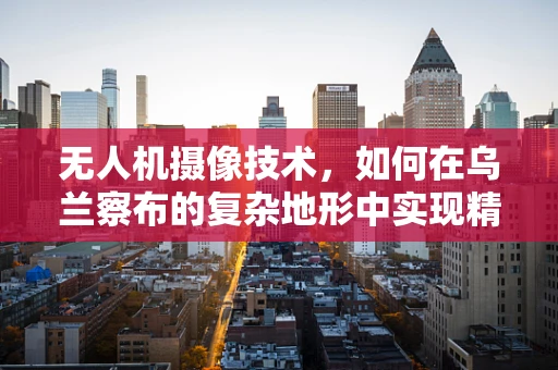 无人机摄像技术，如何在乌兰察布的复杂地形中实现精准拍摄？