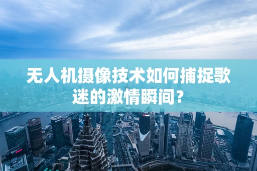 无人机摄像技术如何捕捉歌迷的激情瞬间？