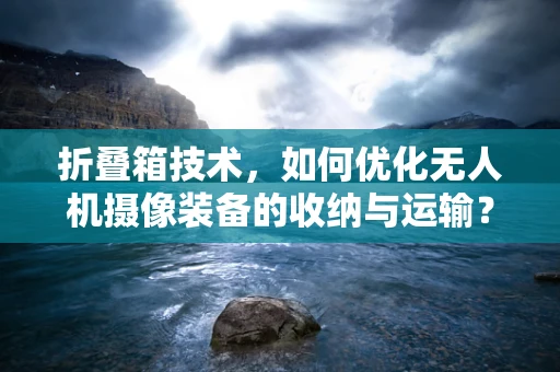 折叠箱技术，如何优化无人机摄像装备的收纳与运输？