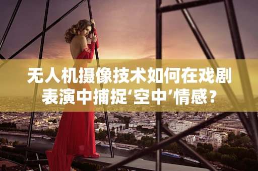 无人机摄像技术如何在戏剧表演中捕捉‘空中’情感？