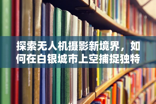 探索无人机摄影新境界，如何在白银城市上空捕捉独特光影？