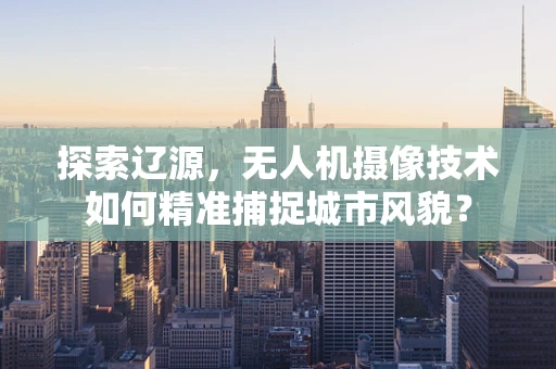探索辽源，无人机摄像技术如何精准捕捉城市风貌？